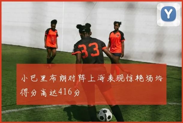 小巴里布朗对阵上海表现惊艳场均得分高达416分
