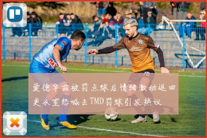 爱德华兹被罚点球后情绪激动返回更衣室怒喊去TMD罚球引发热议