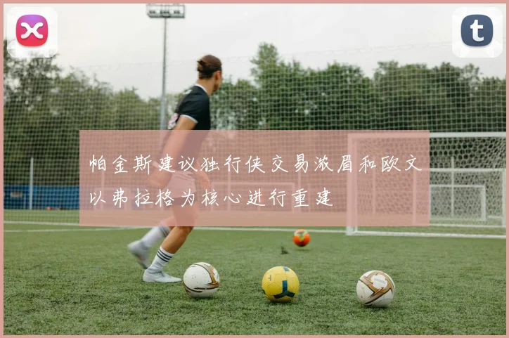 帕金斯建议独行侠交易浓眉和欧文以弗拉格为核心进行重建