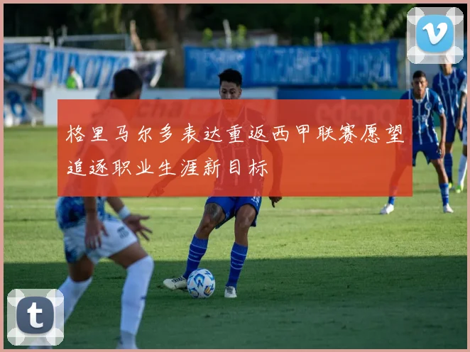 格里马尔多表达重返西甲联赛愿望追逐职业生涯新目标