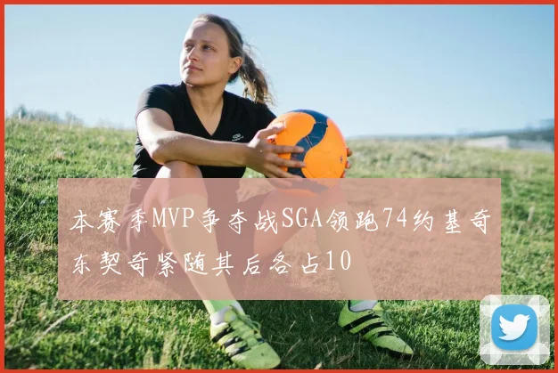 本赛季MVP争夺战SGA领跑74约基奇东契奇紧随其后各占10
