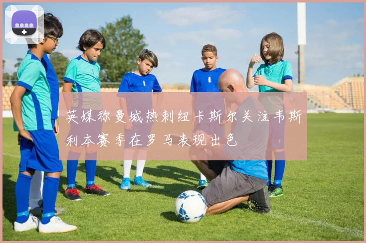 英媒称曼城热刺纽卡斯尔关注韦斯利本赛季在罗马表现出色
