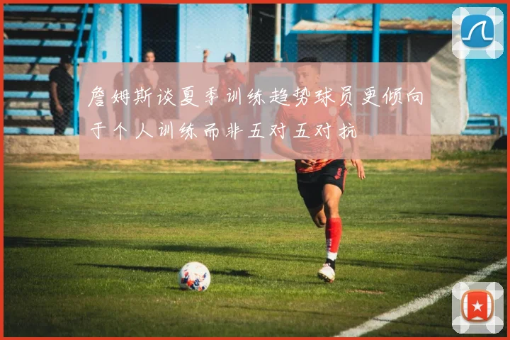 詹姆斯谈夏季训练趋势球员更倾向于个人训练而非五对五对抗