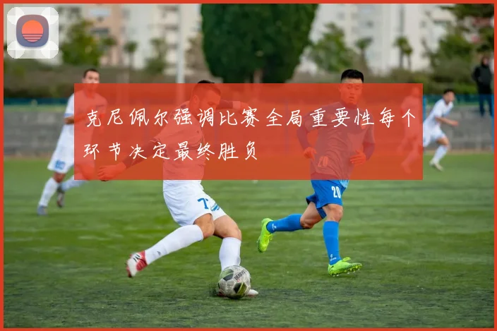 克尼佩尔强调比赛全局重要性每个环节决定最终胜负