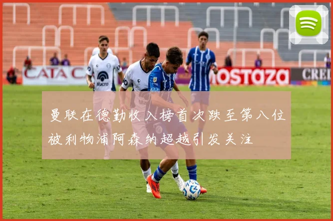 曼联在德勤收入榜首次跌至第八位被利物浦阿森纳超越引发关注