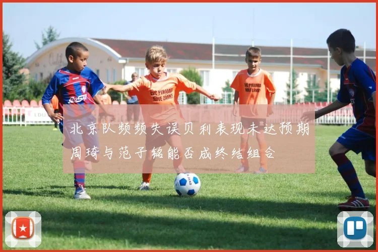 北京队频频失误贝利表现未达预期周琦与范子铭能否成终结组合