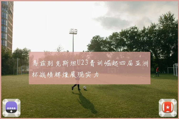 乌兹别克斯坦U23青训崛起四届亚洲杯战绩辉煌展现实力