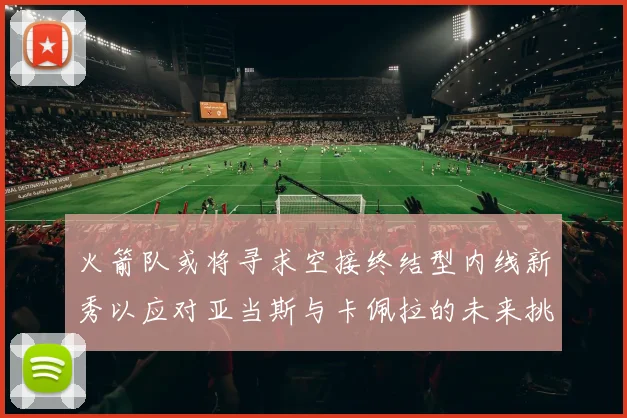 火箭队或将寻求空接终结型内线新秀以应对亚当斯与卡佩拉的未来挑战