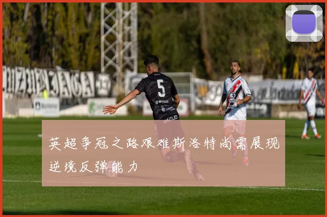 英超争冠之路艰难斯洛特尚需展现逆境反弹能力