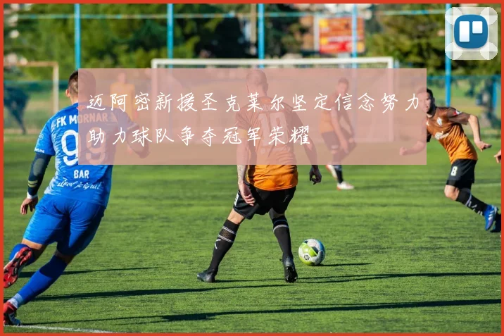 迈阿密新援圣克莱尔坚定信念努力助力球队争夺冠军荣耀