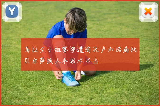乌拉圭小组赛惨遭淘汰卢加诺痛批贝尔萨换人和战术不当