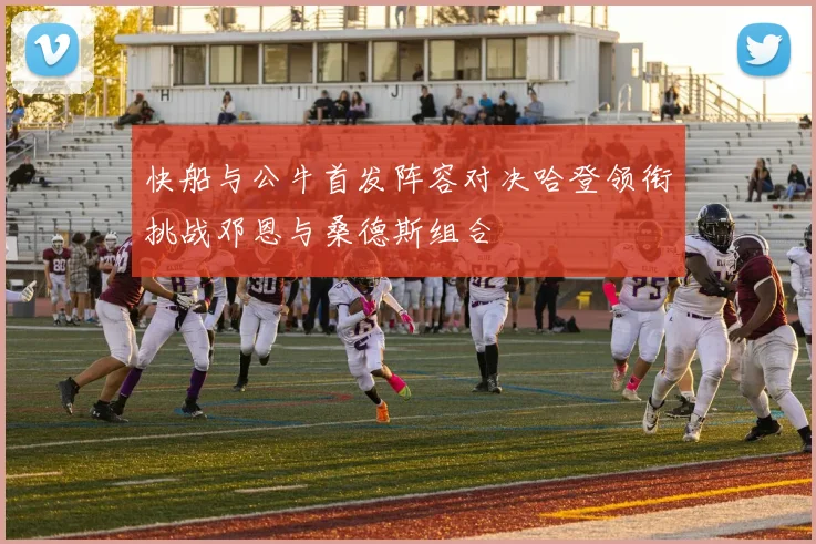 快船与公牛首发阵容对决哈登领衔挑战邓恩与桑德斯组合