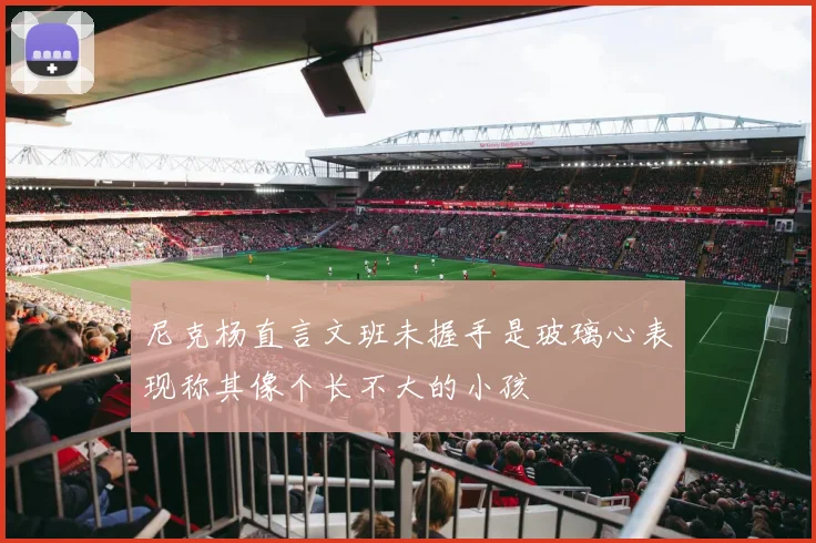 尼克杨直言文班未握手是玻璃心表现称其像个长不大的小孩