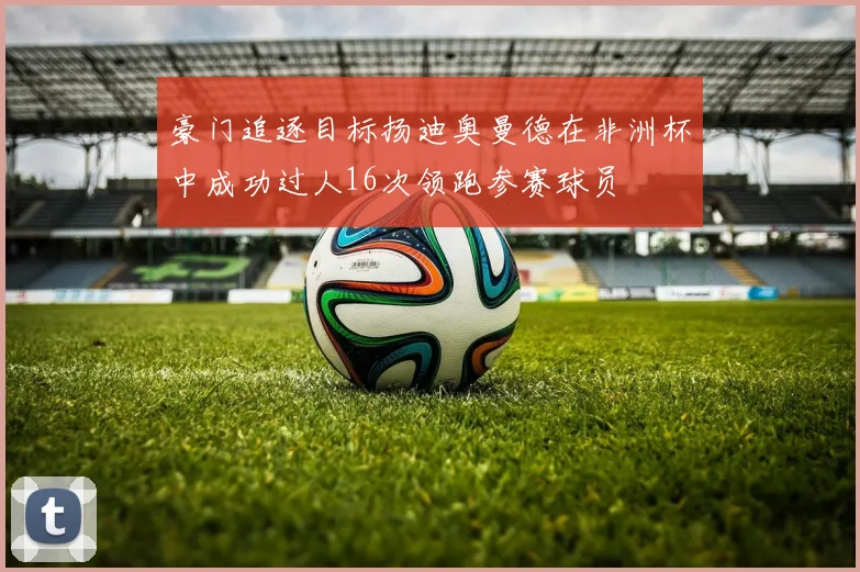 豪门追逐目标扬迪奥曼德在非洲杯中成功过人16次领跑参赛球员